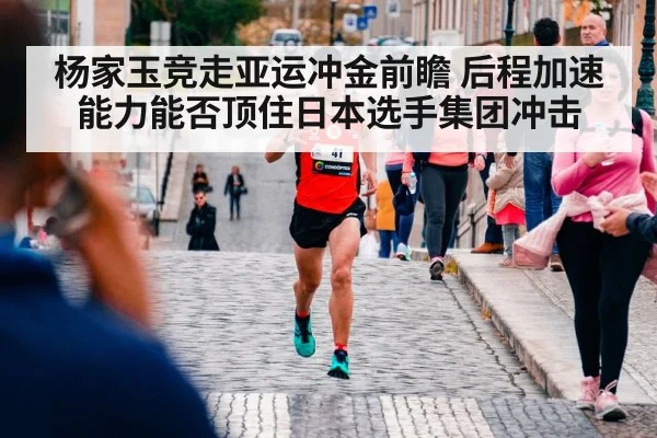 杨家玉竞走亚运冲金前瞻 后程加速能力能否顶住日本选手集团冲击
