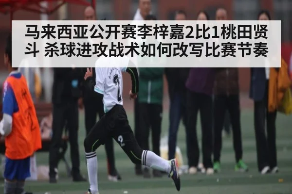 马来西亚公开赛李梓嘉2比1桃田贤斗 杀球进攻战术如何改写比赛节奏